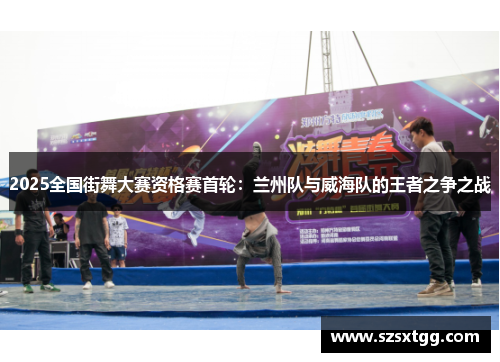 2025全国街舞大赛资格赛首轮：兰州队与威海队的王者之争之战