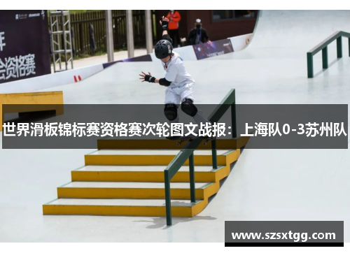 世界滑板锦标赛资格赛次轮图文战报：上海队0-3苏州队